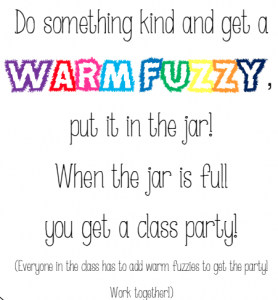 A brightly coloured label for a jar that reads "Do something kind and get a Warm Fuzzy, put it in the jar! When the jar is full, you get a class party. Whenever a student does something kind, he or she is rewarded with a fuzzy pom-pom (from another student or the teacher). When a child’s bucket is filled up to the top the class applauds and the student gets to dump it into the class bucket (a plastic beach bucket). When the beach bucket is full the whole class gets a reward. "